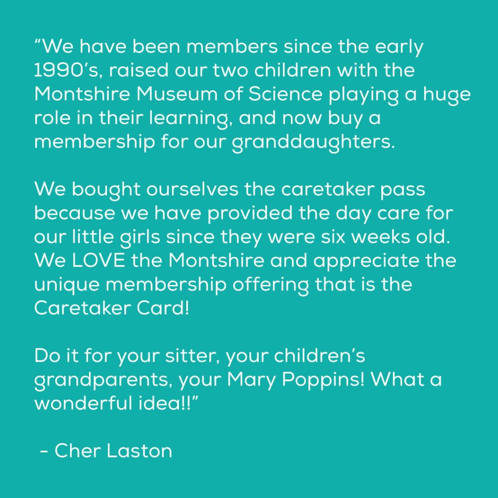 “We have been members since the early 1990’s, raised our two children with the Montshire Museum of Science playing a huge role in their learning, and now buy a membership for our granddaughters. We bought ourselves the caretaker pass because we have provided the day care for our little girls since they were six weeks old. We LOVE the Montshire and appreciate the unique membership offering that is the Caretaker Card! Do it for your sitter, your children’s grandparents, your Mary Poppins! What a wonderful idea!!” - Cher Laston