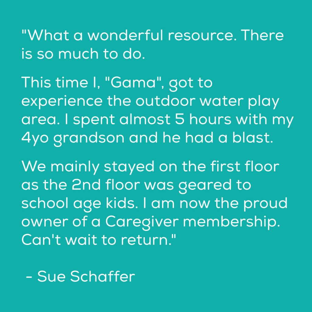 "What a wonderful resource. There is so much to do. This time I, "Gama", got to experience the outdoor water play area. I spent almost 5 hours with my 4yo grandson and he had a blast. We mainly stayed on the first floor as the 2nd floor was geared to school age kids. I am now the proud owner of a Caregiver membership. Can't wait to return." - Sue Schaffer